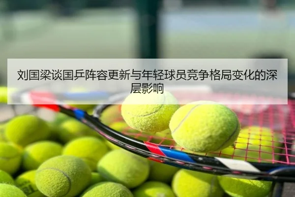 刘国梁谈国乒阵容更新与年轻球员竞争格局变化的深层影响